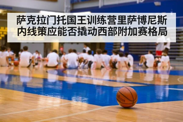 萨克拉门托国王训练营里萨博尼斯内线策应能否撬动西部附加赛格局